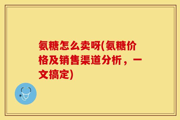 氨糖怎么卖呀(氨糖价格及销售渠道分析，一文搞定)