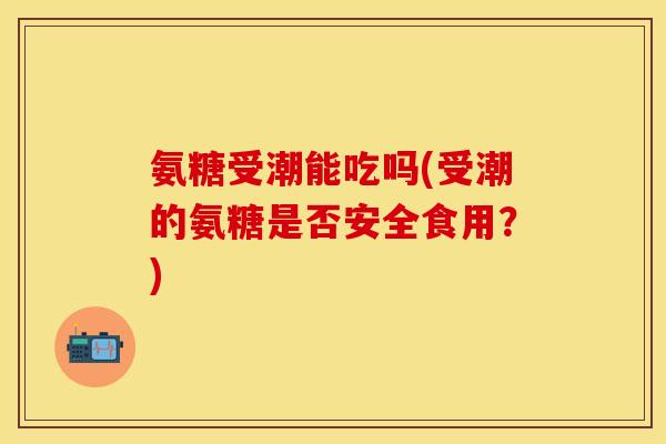 氨糖受潮能吃吗(受潮的氨糖是否安全食用？)