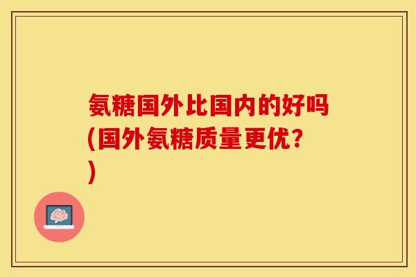 氨糖国外比国内的好吗(国外氨糖质量更优?) 氨糖国外比国内的好吗(国外氨糖质量更优?)