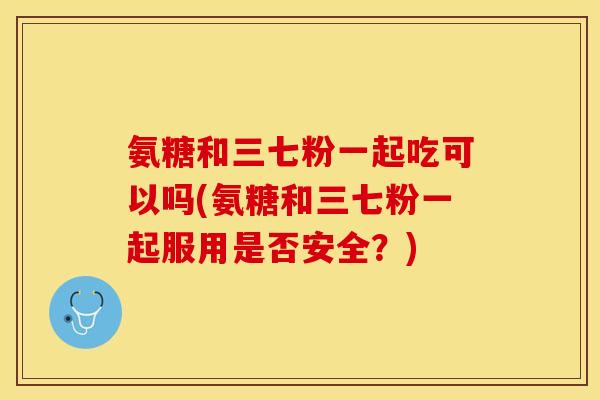 氨糖和三七粉一起吃可以吗(氨糖和三七粉一起服用是否安全?) 氨糖和三七粉一起吃可以吗(氨糖和三七粉一起服用是否安全?)