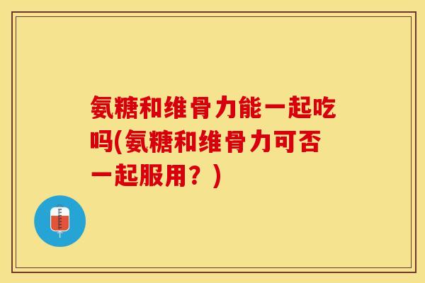 氨糖和维骨力能一起吃吗(氨糖和维骨力可否一起服用?) 氨糖和维骨力能一起吃吗(氨糖和维骨力可否一起服用?)