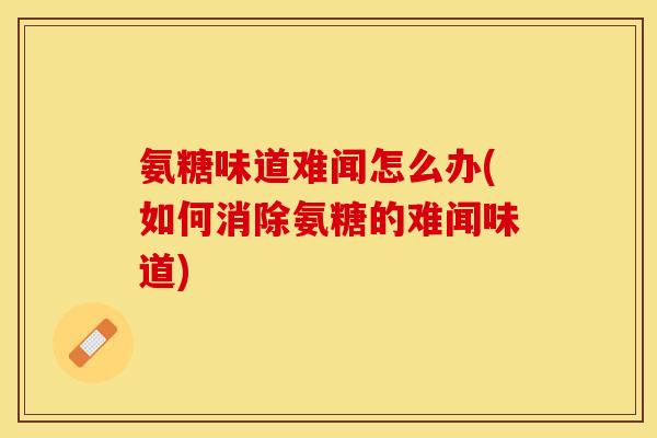 氨糖味道难闻怎么办(如何消除氨糖的难闻味道)