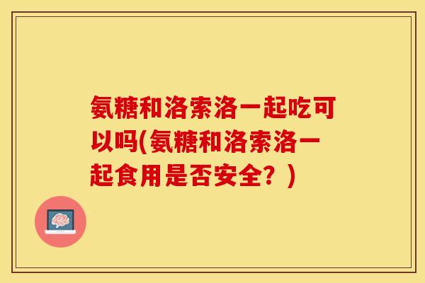 氨糖和洛索洛一起吃可以吗(氨糖和洛索洛一起食用是否安全？)