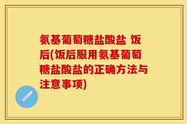 氨基葡萄糖盐酸盐 饭后(饭后服用氨基葡萄糖盐酸盐的正确方法与注意事项)