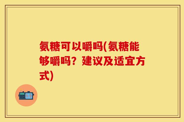 氨糖可以嚼吗(氨糖能够嚼吗？建议及适宜方式)