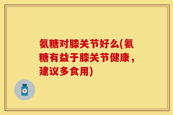 氨糖对膝关节好么(氨糖有益于膝关节健康，建议多食用)