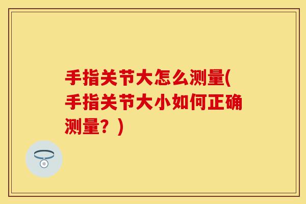 手指关节大怎么测量(手指关节大小如何正确测量？)
