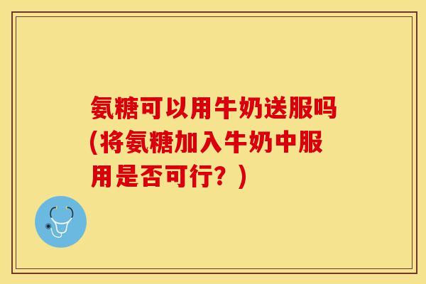 氨糖可以用牛奶送服吗(将氨糖加入牛奶中服用是否可行？)