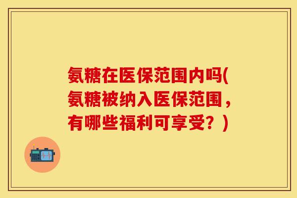 氨糖在医保范围内吗(氨糖被纳入医保范围,有哪些福利可享受?) 氨糖在医保范围内吗(氨糖被纳入医保范围,有哪些福利可享受?)