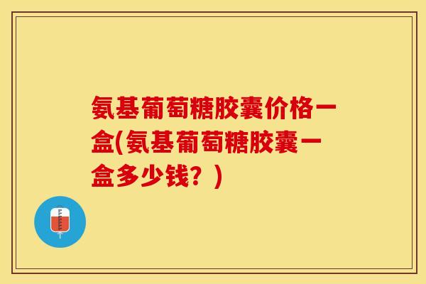 氨基葡萄糖胶囊价格一盒(氨基葡萄糖胶囊一盒多少钱？)