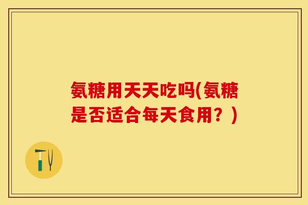 氨糖用天天吃吗(氨糖是否适合每天食用？)