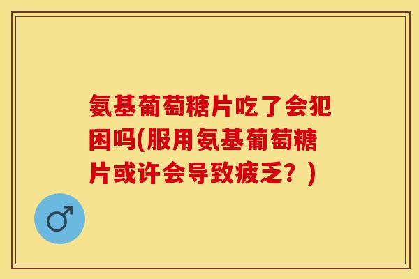 氨基葡萄糖片吃了会犯困吗(服用氨基葡萄糖片或许会导致疲乏？)