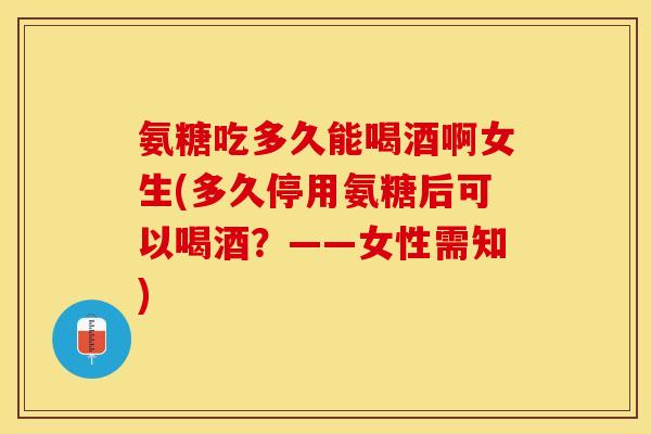 氨糖吃多久能喝酒啊女生(多久停用氨糖后可以喝酒？——女性需知)