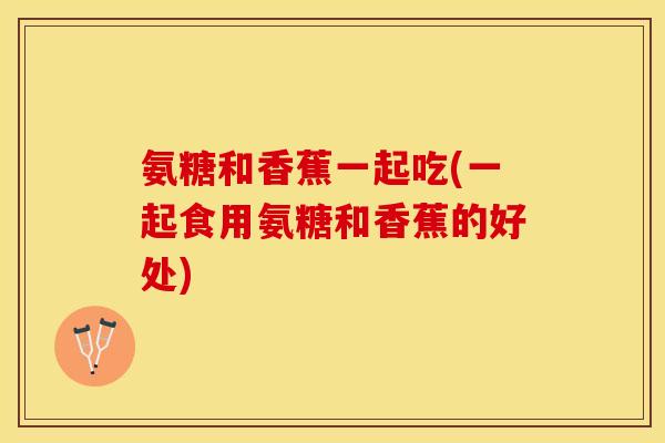 氨糖和香蕉一起吃(一起食用氨糖和香蕉的好处)