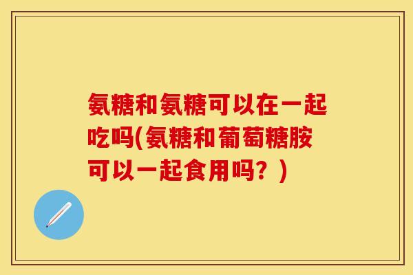 氨糖和氨糖可以在一起吃吗(氨糖和葡萄糖胺可以一起食用吗？)