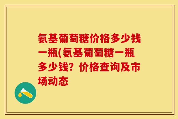 氨基葡萄糖价格多少钱一瓶(氨基葡萄糖一瓶多少钱？价格查询及市场动态