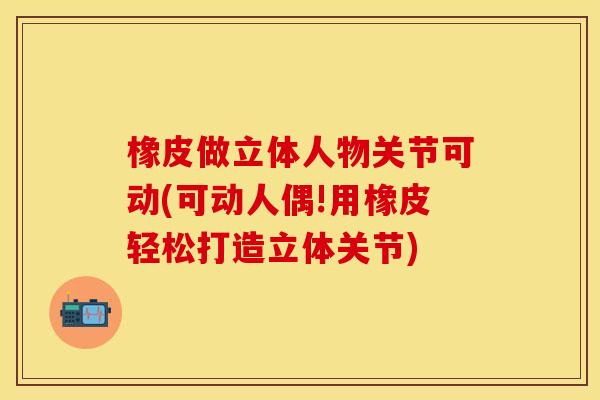 橡皮做立体人物关节可动(可动人偶!用橡皮轻松打造立体关节) 橡皮做立体人物关节可动(可动人偶!用橡皮轻松打造立体关节)