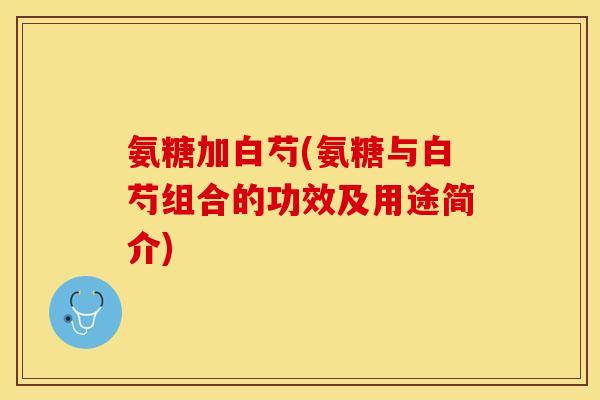 氨糖加白芍(氨糖与白芍组合的功效及用途简介)