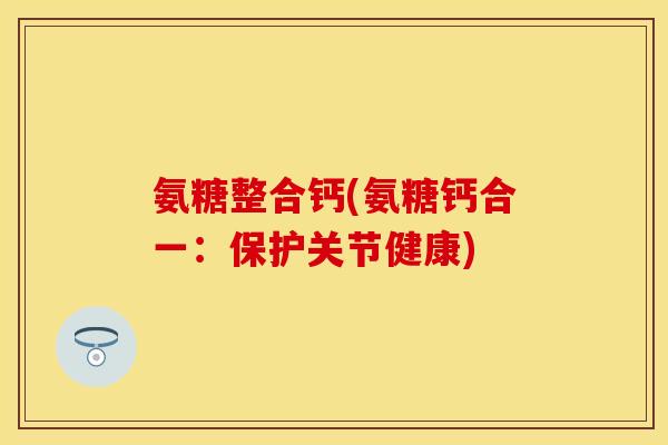 氨糖整合钙(氨糖钙合一：保护关节健康)