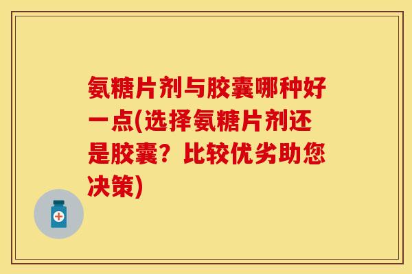 氨糖片剂与胶囊哪种好一点(选择氨糖片剂还是胶囊？比较优劣助您决策)