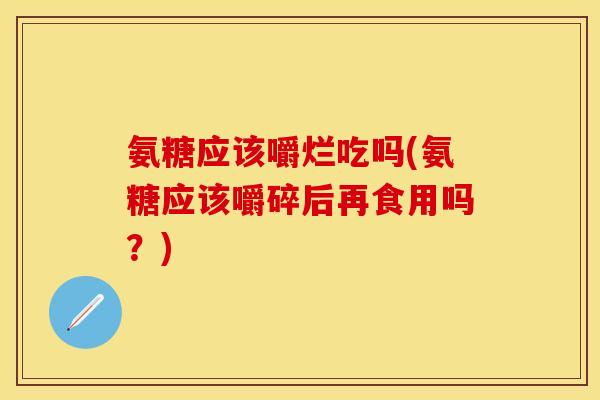 氨糖应该嚼烂吃吗(氨糖应该嚼碎后再食用吗？)