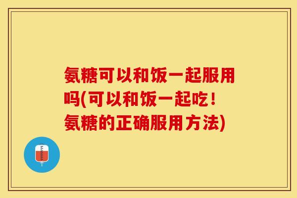 氨糖可以和饭一起服用吗(可以和饭一起吃！氨糖的正确服用方法)