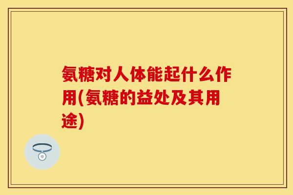 氨糖对人体能起什么作用(氨糖的益处及其用途)