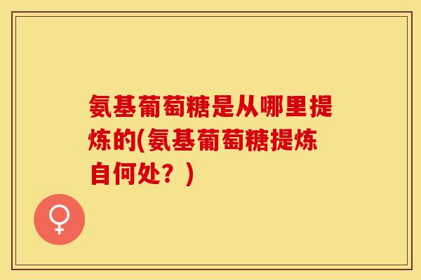 氨基葡萄糖是从哪里提炼的(氨基葡萄糖提炼自何处?) 氨基葡萄糖是从哪里提炼的(氨基葡萄糖提炼自何处?)
