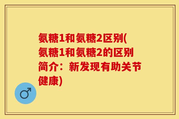氨糖1和氨糖2区别(氨糖1和氨糖2的区别简介：新发现有助关节健康)
