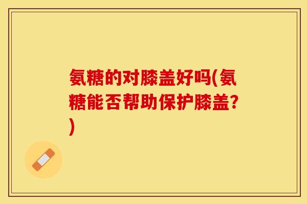 氨糖的对膝盖好吗(氨糖能否帮助保护膝盖？)