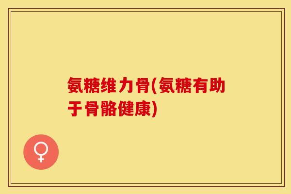 氨糖维力骨(氨糖有助于骨骼健康)