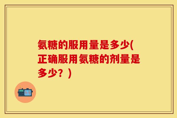 氨糖的服用量是多少(正确服用氨糖的剂量是多少？)
