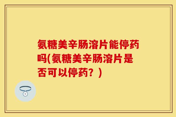 氨糖美辛肠溶片能停药吗(氨糖美辛肠溶片是否可以停药？)