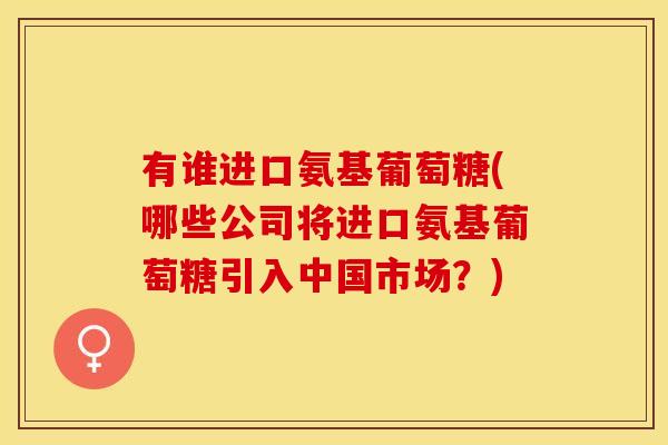 有谁进口氨基葡萄糖(哪些公司将进口氨基葡萄糖引入中国市场？)