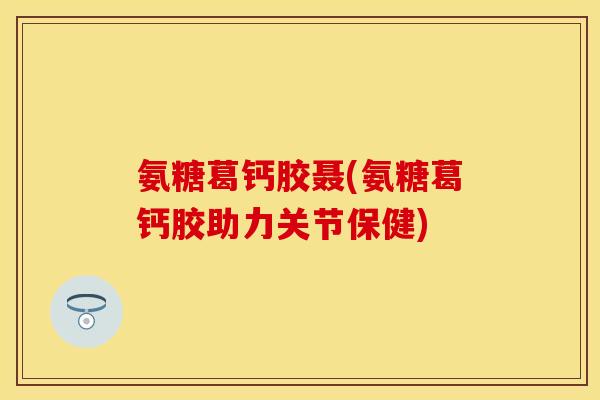 氨糖葛钙胶聂(氨糖葛钙胶助力关节保健)