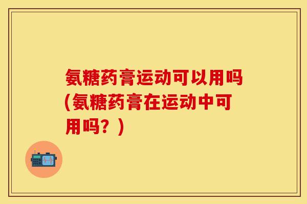 氨糖药膏运动可以用吗(氨糖药膏在运动中可用吗？)