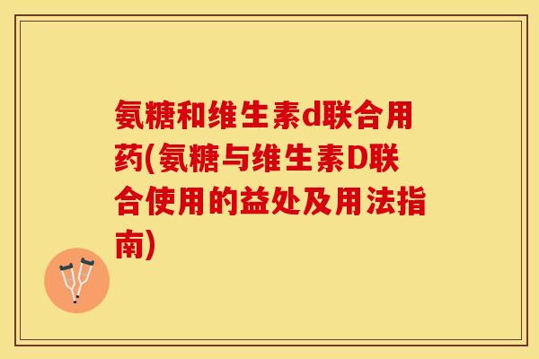 氨糖和维生素d联合用药(氨糖与维生素D联合使用的益处及用法指南)