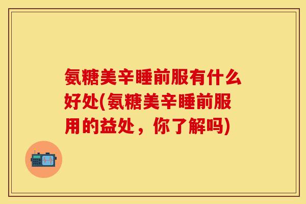 氨糖美辛睡前服有什么好处(氨糖美辛睡前服用的益处，你了解吗)