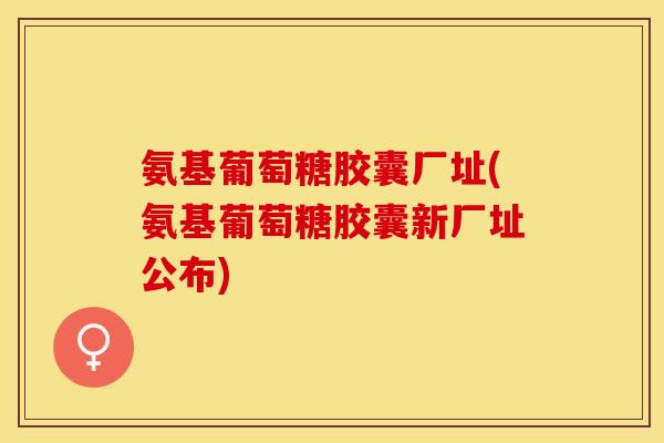 氨基葡萄糖胶囊厂址(氨基葡萄糖胶囊新厂址公布)