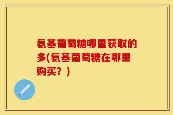 氨基葡萄糖哪里获取的多(氨基葡萄糖在哪里购买？)