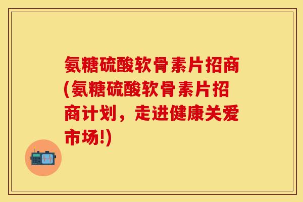 氨糖硫酸软骨素片招商(氨糖硫酸软骨素片招商计划，走进健康关爱市场!)