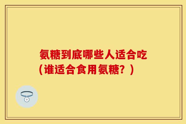 氨糖到底哪些人适合吃(谁适合食用氨糖？)