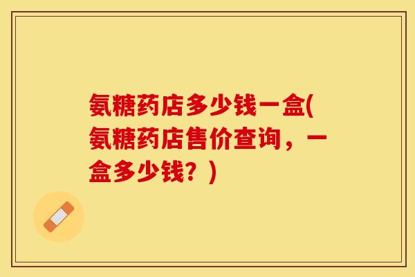 氨糖药店多少钱一盒(氨糖药店售价查询，一盒多少钱？)