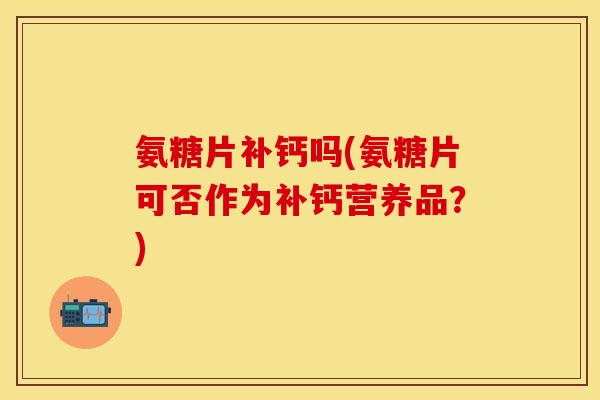 氨糖片补钙吗(氨糖片可否作为补钙营养品？)