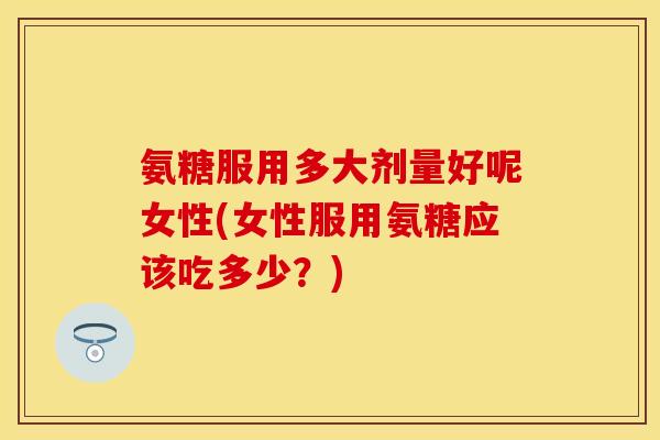 氨糖服用多大剂量好呢女性(女性服用氨糖应该吃多少？)