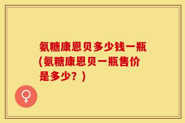 氨糖康恩贝多少钱一瓶(氨糖康恩贝一瓶售价是多少？)