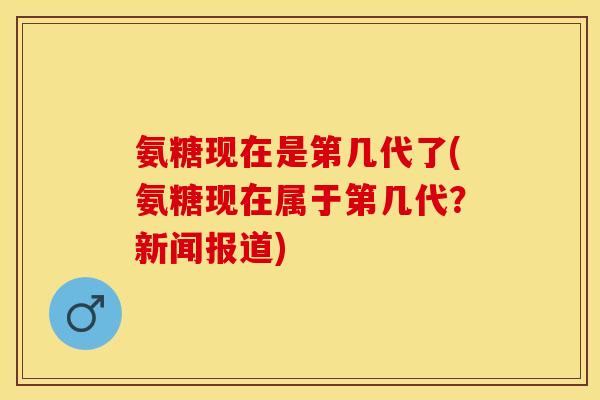 氨糖现在是第几代了(氨糖现在属于第几代?新闻报道) 氨糖现在是第几代了(氨糖现在属于第几代?新闻报道)