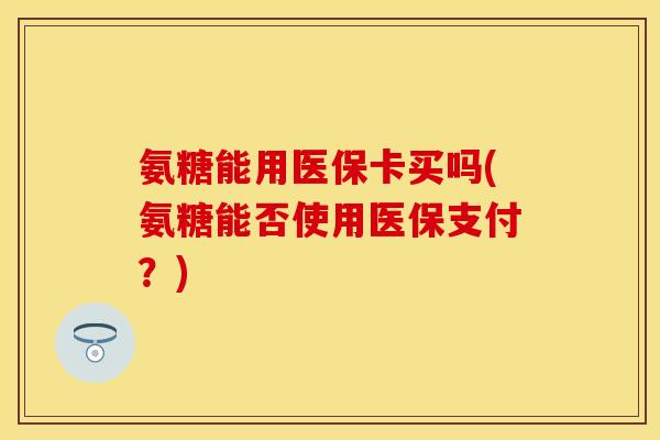 氨糖能用医保卡买吗(氨糖能否使用医保支付？)
