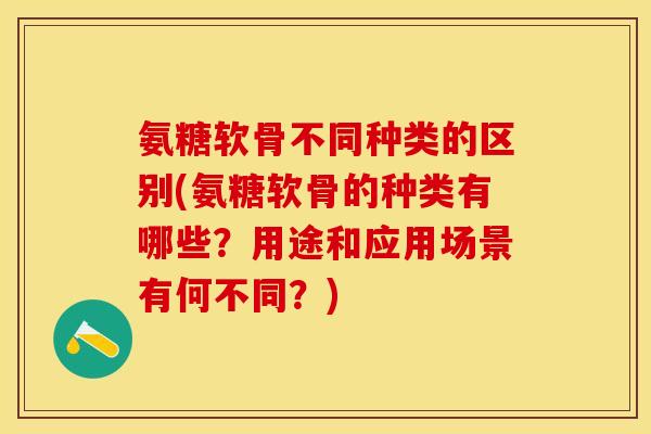 氨糖软骨不同种类的区别(氨糖软骨的种类有哪些？用途和应用场景有何不同？)