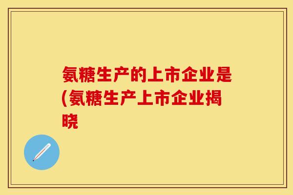 氨糖生产的上市企业是(氨糖生产上市企业揭晓
